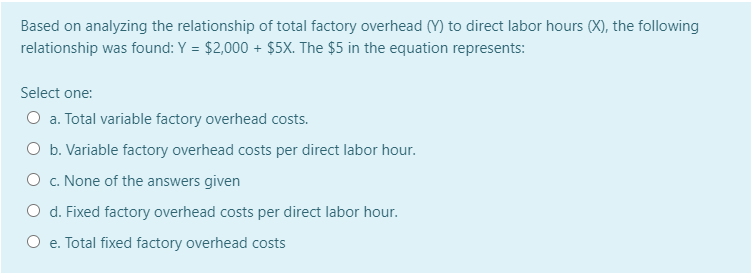 Based on analyzing the relationship of total factory overhead (Y) to direct labor hours (X), the following
relationship was found: Y = $2,000 + Ş$5X. The $5 in the equation represents:
Select one:
O a. Total variable factory overhead costs.
O b. Variable factory overhead costs per direct labor hour.
O c. None of the answers given
O d. Fixed factory overhead costs per direct labor hour.
O e. Total fixed factory overhead costs
