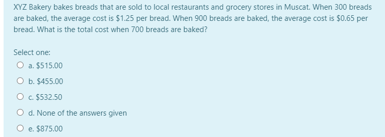 XYZ Bakery bakes breads that are sold to local restaurants and grocery stores in Muscat. When 300 breads
are baked, the average cost is $1.25 per bread. When 900 breads are baked, the average cost is $0.65 per
bread. What is the total cost when 700 breads are baked?
Select one:
O a. $515.00
O b. $455.00
O c. $532.50
O d. None of the answers given
O e. $875.00
