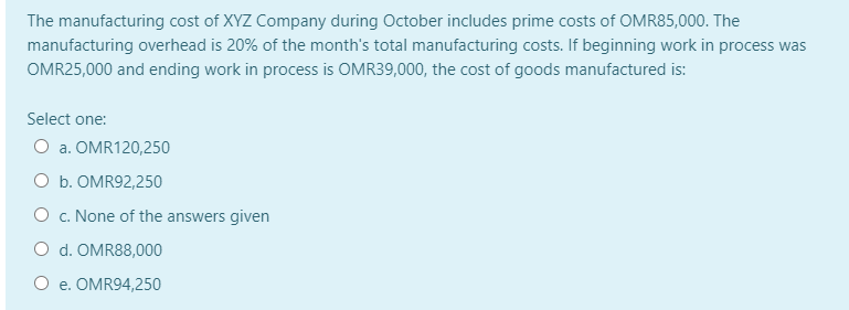 The manufacturing cost of XYZ Company during October includes prime costs of OMR85,000. The
manufacturing overhead is 20% of the month's total manufacturing costs. If beginning work in process was
OMR25,000 and ending work in process is OMR39,000, the cost of goods manufactured is:
Select one:
O a. OMR120,250
O b. OMR92,250
O c. None of the answers given
O d. OMR88,000
O e. OMR94,250
