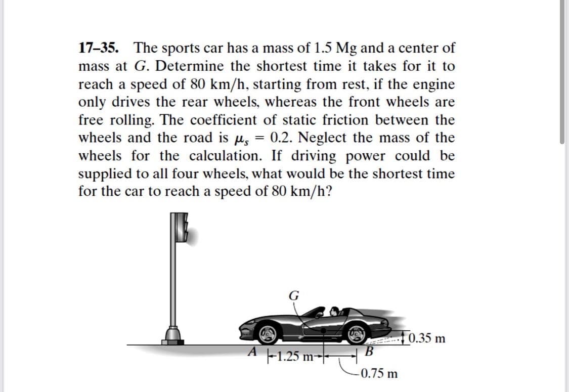 17-35. The sports car has a mass of 1.5 Mg and a center of
mass at G. Determine the shortest time it takes for it to
reach a speed of 80 km/h, starting from rest, if the engine
only drives the rear wheels, whereas the front wheels are
free rolling. The coefficient of static friction between the
wheels and the road is u,
wheels for the calculation. If driving power could be
supplied to all four wheels, what would be the shortest time
for the car to reach a speed of 80 km/h?
0.2. Neglect the mass of the
G
0.35 m
A -1.25 m-
В
-0.75 m
