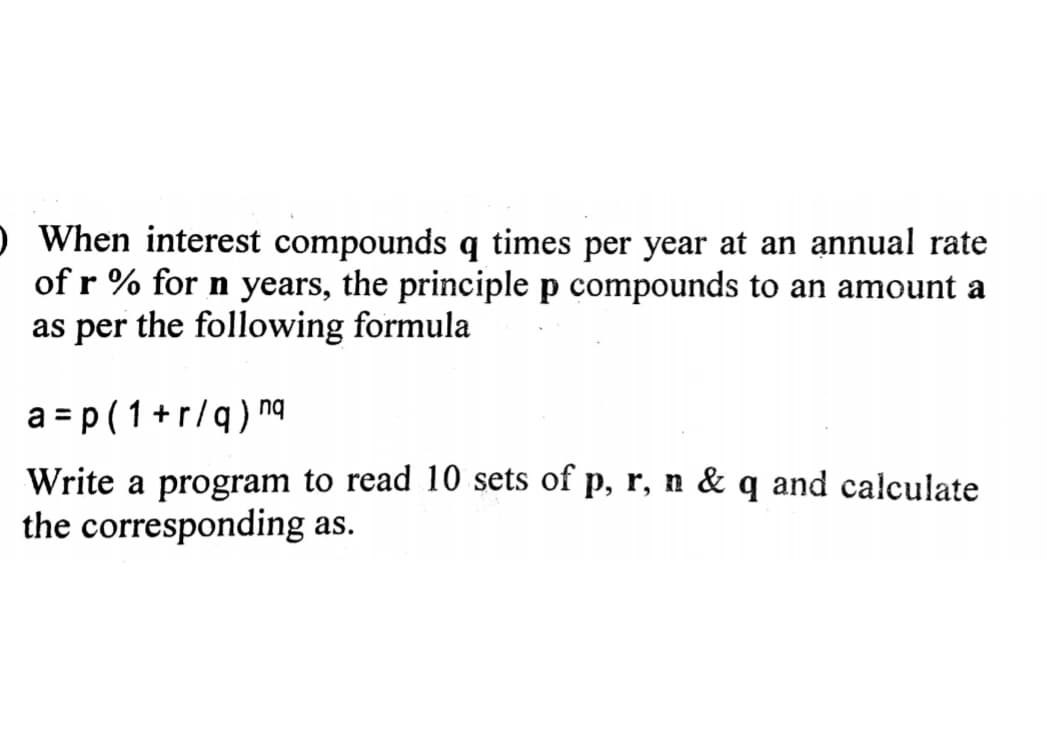 O When interest compounds q times per year at an annual rate
of r % for n years, the principle p compounds to an amount a
as per the following formula
a=p(1+r/q) nq
Write a program to read 10 sets of p, r, n & q and calculate
the corresponding as.