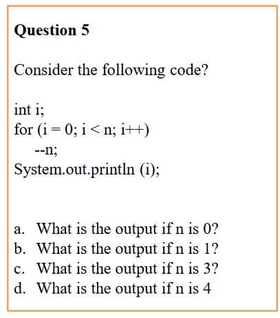 Question 5
Consider the following code?
int i;
for (i = 0; i< n; i++)
--n;
System.out.println (i);
a. What is the output if n is 0?
b. What is the output if n is 1?
c. What is the output if n is 3?
d. What is the output if n is 4
