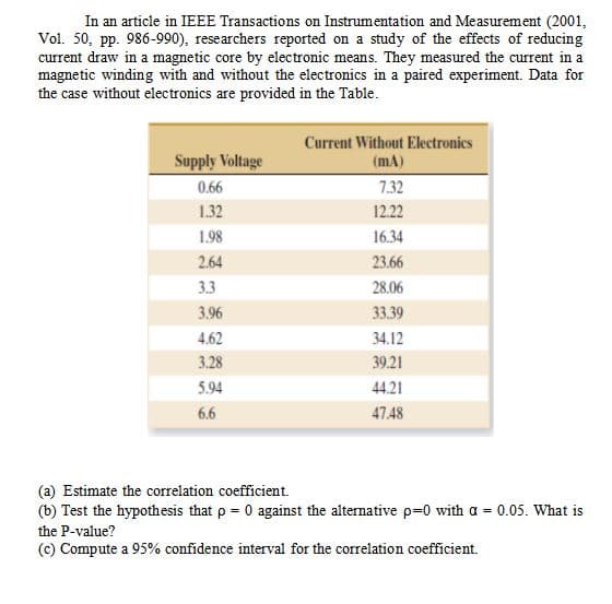 In an article in IEEE Transactions on Instrumentation and Measurement (2001,
Vol. 50, pp. 986-990), researchers reported on a study of the effects of reducing
current draw in a magnetic core by electronic means. They measured the current in a
magnetic winding with and without the electronics in a paired experiment. Data for
the case without electronics are provided in the Table.
Current Without Electronics
(mA)
Supply Voltage
0.66
7.32
1.32
12.22
1.98
16.34
2.64
23.66
3.3
28.06
3.96
33.39
4.62
34.12
3.28
39.21
5.94
44.21
6.6
47.48
(a) Estimate the correlation coefficient.
(b) Test the hypothesis that p = 0 against the alternative p=0 with a = 0.05. What is
the P-value?
(c) Compute a 95% confidence interval for the correlation coefficient.