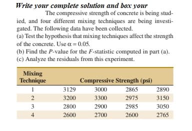 Write your complete solution and box your
The compressive strength of concrete is being stud-
ied, and four different mixing techniques are being investi-
gated. The following data have been collected.
(a) Test the hypothesis that mixing techniques affect the strength
of the concrete. Use a = 0.05.
(b) Find the P-value for the F-statistic computed in part (a).
(c) Analyze the residuals from this experiment.
Mixing
Technique
Compressive Strength (psi)
1
3129
3000
2865
2890
2
3200
3300
2975
3150
3
2800
2900
2985
3050
4
2600
2700
2600
2765