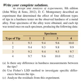 Write your complete solutions.
In Design and Analysis of Experiments, 8th edition
(John Wiley & Sons, 2012), D. C. Montgomery described an
experiment that determined the effect of four different types
of tips in a hardness tester on the observed hardness of a metal
alloy. Four specimens of the alloy were obtained, and each tip
was tested once on each specimen, producing the following data:
Specimen
Type of Tip
1
2
3
4
1
9.3
9.4
9.6
10.0
9.4
9.3
9.8
9.9
3
9.2
9.4
9.5
9.7
9.7
9.6
10.0
10.2
(a) Is there any difference in hardness measurements between
the tips?
(b) Use Fisher's LSD method to investigate specific differ-
ences between the tips.
(c) Analyze the residuals from this experiment.
2