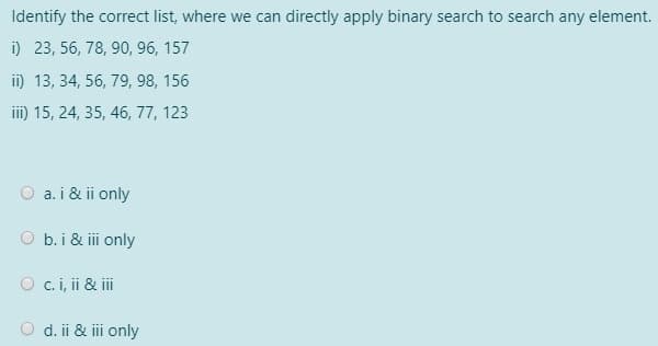 Identify the correct list, where we can directly apply binary search to search any element.
i) 23, 56, 78, 90, 96, 157
ii) 13, 34, 56, 79, 98, 156
iii) 15, 24, 35, 46, 77, 123
a. i & ii only
O b.i & i only
O c.i, ii & iii
O d. ii & iii only
