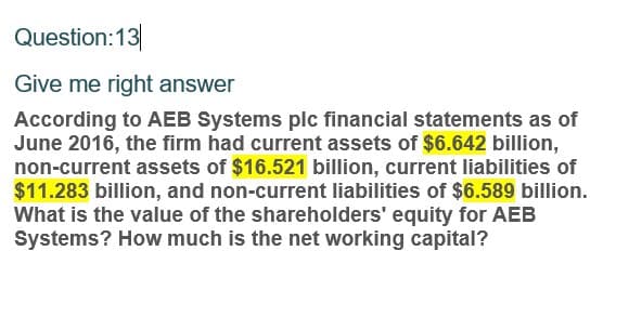 Question:13
Give me right answer
According to AEB Systems plc financial statements as of
June 2016, the firm had current assets of $6.642 billion,
non-current assets of $16.521 billion, current liabilities of
$11.283 billion, and non-current liabilities of $6.589 billion.
What is the value of the shareholders' equity for AEB
Systems? How much is the net working capital?