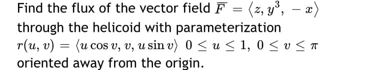 Find the flux of the vector field F = (z, y°,
through the helicoid with parameterization
r(u, v) = (u cos v, v, u sin v) 0 < u < 1, 0 < v <T
oriented away from the origin.
