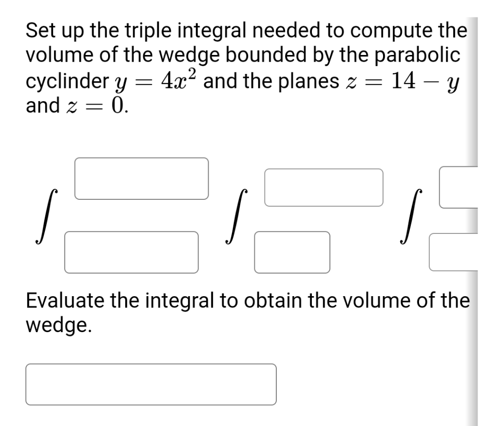 Set up the triple integral needed to compute the
volume of the wedge bounded by the parabolic
cyclinder y = = 14 – y
and z =
4x? and the planes z
= 0.
Evaluate the integral to obtain the volume of the
wedge.
