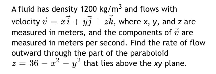 A fluid has density 1200 kg/m³ and flows with
velocity i = xi + yj + zk, where x, y, and z are
measured in meters, and the components of v are
measured in meters per second. Find the rate of flow
outward through the part of the paraboloid
36 – x2 – y? that lies above the xy plane.
