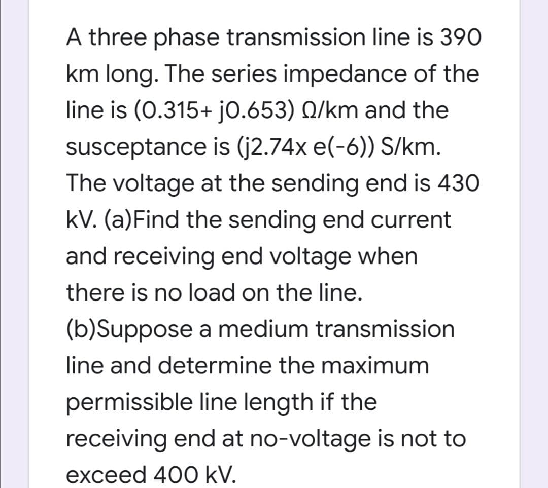 A three phase transmission line is 390
km long. The series impedance of the
line is (0.315+ jo.653) Q/km and the
susceptance is (j2.74x e(-6)) S/km.
The voltage at the sending end is 430
kV. (a)Find the sending end current
and receiving end voltage when
there is no load on the line.
(b)Suppose a medium transmission
line and determine the maximum
permissible line length if the
receiving end at no-voltage is not to
exceed 400 kV.
