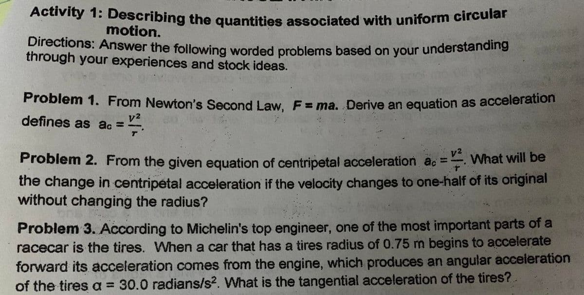 Activity 1: Describing the quantities associated with uniform circular
motion.
Directions: Answer the following worded problems based on your understanding
through your experiences and stock ideas.
MON
Problem 1. From Newton's Second Law, F = ma. Derive an equation as acceleration
=12².
defines as ac =
y²
Problem 2. From the given equation of centripetal acceleration a.. What will be
the change in centripetal acceleration if the velocity changes to one-half of its original
without changing the radius?
Problem 3. According to Michelin's top engineer, one of the most important parts of a
racecar is the tires. When a car that has a tires radius of 0.75 m begins to accelerate
forward its acceleration comes from the engine, which produces an angular acceleration
of the tires a = 30.0 radians/s2. What is the tangential acceleration of the tires?.