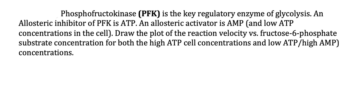 Phosphofructokinase (PFK) is the key regulatory enzyme of glycolysis. An
Allosteric inhibitor of PFK is ATP. An allosteric activator is AMP (and low ATP
concentrations in the cell). Draw the plot of the reaction velocity vs. fructose-6-phosphate
substrate concentration for both the high ATP cell concentrations and low ATP/high AMP)
concentrations.
