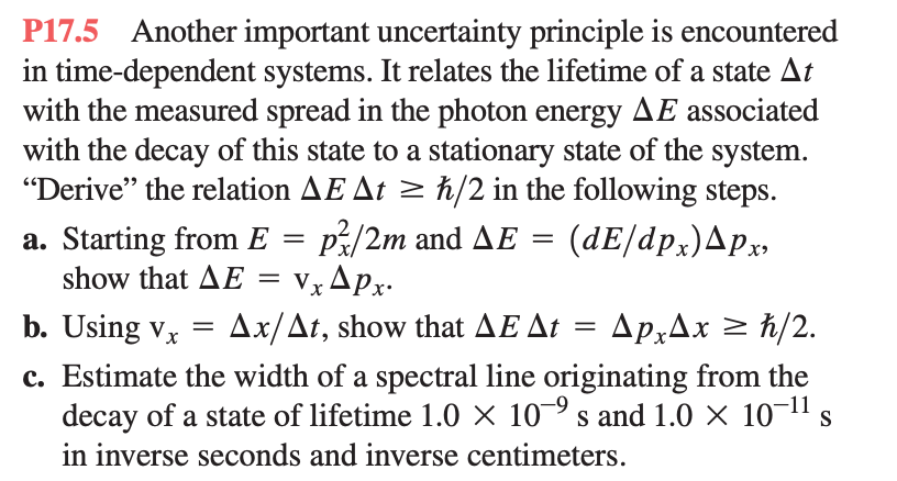 P17.5 Another important uncertainty principle is encountered
in time-dependent systems. It relates the lifetime of a state At
with the measured spread in the photon energy AE associated
with the decay of this state to a stationary state of the system.
"Derive" the relation AE At ≥ h/2 in the following steps.
a. Starting from E = p/2m and AE = (dE/dpx)^px,
Vx Apx.
show that AE =
b. Using vx = Ax/At, show that AE At
=
ApxAx ≥ h/2.
c. Estimate the width of a spectral line originating from the
decay of a state of lifetime 1.0 × 10s and 1.0 × 10-¹¹ s
in inverse seconds and inverse centimeters.