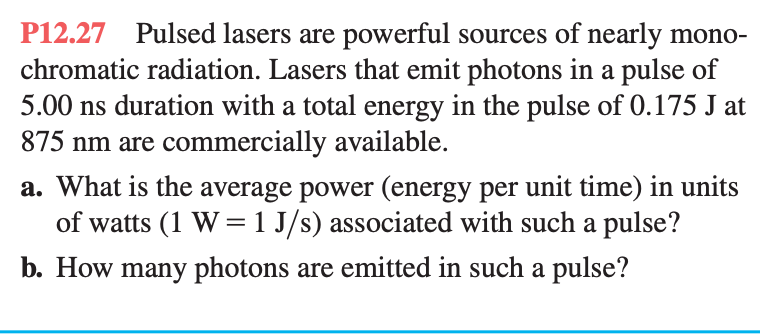 P12.27 Pulsed lasers are powerful sources of nearly mono-
chromatic radiation. Lasers that emit photons in a pulse of
5.00 ns duration with a total energy in the pulse of 0.175 J at
875 nm are commercially available.
a. What is the average power (energy per unit time) in units
of watts (1 W = 1 J/s) associated with such a pulse?
b. How many photons are emitted in such a pulse?