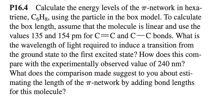 P16.4 Calculate the energy levels of the 7-network in hexa-
triene, C6Hg, using the particle in the box model. To calculate
the box length, assume that the molecule is linear and use the
values 135 and 154 pm for C=C and C-C bonds. What is
the wavelength of light required to induce a transition from
the ground state to the first excited state? How does this com-
pare with the experimentally observed value of 240 nm?
What does the comparison made suggest to you about esti-
mating the length of the 7-network by adding bond lengths
for this molecule?