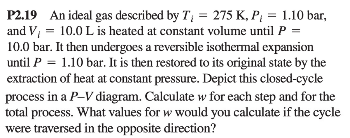 =
1.10 bar,
P2.19 An ideal gas described by T; = 275 K, Pi
and Vi = 10.0 L is heated at constant volume until P =
10.0 bar. It then undergoes a reversible isothermal expansion
until P = 1.10 bar. It is then restored to its original state by the
extraction of heat at constant pressure. Depict this closed-cycle
process in a P-V diagram. Calculate w for each step and for the
total process. What values for w would you calculate if the cycle
were traversed in the opposite direction?