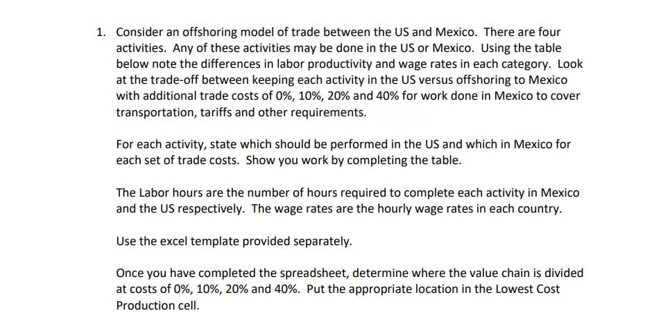 1. Consider an offshoring model of trade between the US and Mexico. There are four
activities. Any of these activities may be done in the US or Mexico. Using the table
below note the differences in labor productivity and wage rates in each category. Look
at the trade-off between keeping each activity in the US versus offshoring to Mexico
with additional trade costs of 0%, 10%, 20% and 40% for work done in Mexico to cover
transportation, tariffs and other requirements.
For each activity, state which should be performed in the US and which in Mexico for
each set of trade costs. Show you work by completing the table.
The Labor hours are the number of hours required to complete each activity in Mexico
and the US respectively. The wage rates are the hourly wage rates in each country.
Use the excel template provided separately.
Once you have completed the spreadsheet, determine where the value chain is divided
at costs of 0%, 10%, 20% and 40%. Put the appropriate location in the Lowest Cost
Production cell.