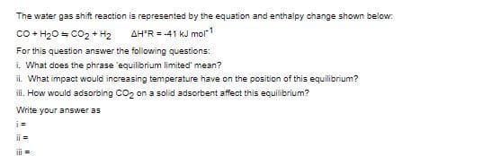 The water gas shift reaction is represented by the equation and enthalpy change shown below:
co + H20 = CO2 + H2
AH'R = -41 kJ mol1
For this question answer the following questions:
i. What does the phrase 'equilibrium limited' mean?
ii. What impact would increasing temperature have on the position of this equilibrium?
i. How would adsorbing Co, on a solid adsorbent affect this equilibrium?
Write your answer as
i=
ii =
iii =
