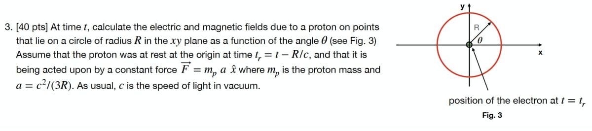 y
3. [40 pts] At time t, calculate the electric and magnetic fields due to a proton on points
that lie on a circle of radius R in the xy plane as a function of the angle 0 (see Fig. 3)
Assume that the proton was at rest at the origin at time t, = t – R/c, and that it is
being acted upon by a constant force F = m, a î where m, is the proton mass and
a = c²/(3R). As usual, c is the speed of light in vacuum.
position of the electron at t = t,
Fig. 3
