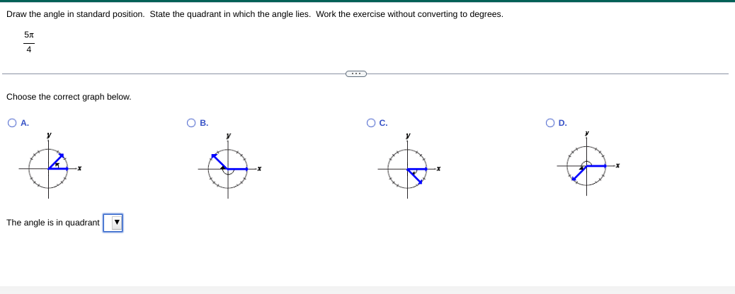 Draw the angle in standard position. State the quadrant in which the angle lies. Work the exercise without converting to degrees.
4
Choose the correct graph below.
O A.
OB.
Oc.
OD.
y
The angle is in quadrant
