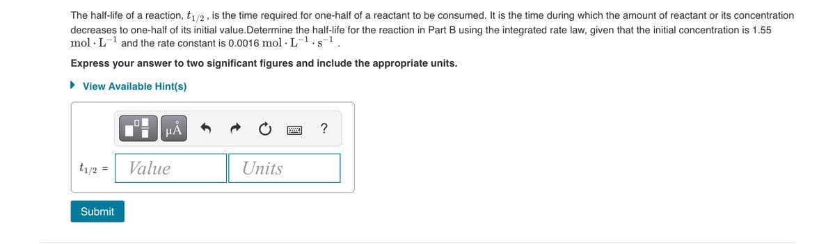 The half-life of a reaction, t1/2 , is the time required for one-half of a reactant to be consumed. It is the time during which the amount of reactant or its concentration
decreases to one-half of its initial value.Determine the half-life for the reaction in Part B using the integrated rate law, given that the initial concentration is 1.55
mol · L-1 and the rate constant is 0.0016 mol · L-1.s-1.
Express your answer to two significant figures and include the appropriate units.
• View Available Hint(s)
HẢ
?
t1/2 =
Value
Units
Submit
