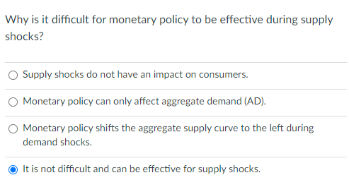 Why is it difficult for monetary policy to be effective during supply
shocks?
O Supply shocks do not have an impact on consumers.
Monetary policy can only affect aggregate demand (AD).
O Monetary policy shifts the aggregate supply curve to the left during
demand shocks.
It is not difficult and can be effective for supply shocks.
