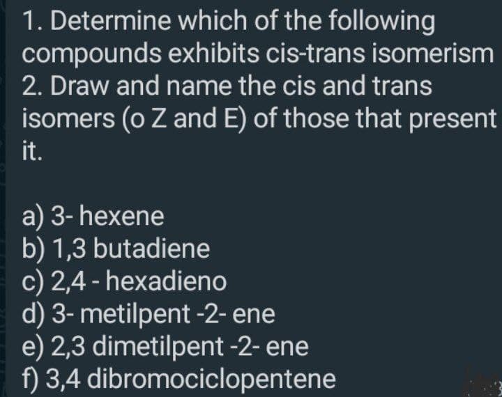 1. Determine which of the following
compounds exhibits cis-trans isomerism
2. Draw and name the cis and trans
isomers (o Z and E) of those that present
it.
a) 3- hexene
b) 1,3 butadiene
c) 2,4 - hexadieno
d) 3- metilpent -2- ene
e) 2,3 dimetilpent -2- ene
f) 3,4 dibromociclopentene
