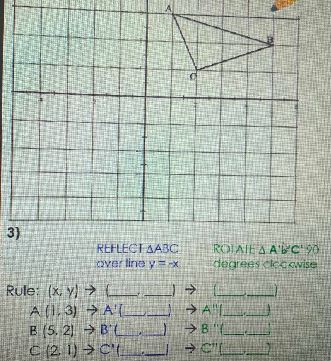 3)
ROTATE A A'B'C' 90
degrees clockwise
REFLECT AABC
over line y = -X
Rule: (x, y) → L.
A (1, 3) → A'(_ ) → A"(-
> A"(L.
B (5, 2) → B' (L) →B"(L__
> B "(_.
C (2, 1) → C'(L.
L → C"(L,)
