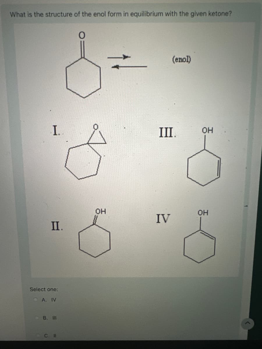 What is the structure of the enol form in equilibrium with the given ketone?
(enol)
I..
III.
OH
II.
OH
Select one:
A. IV
B. III
C. II
OH
IV