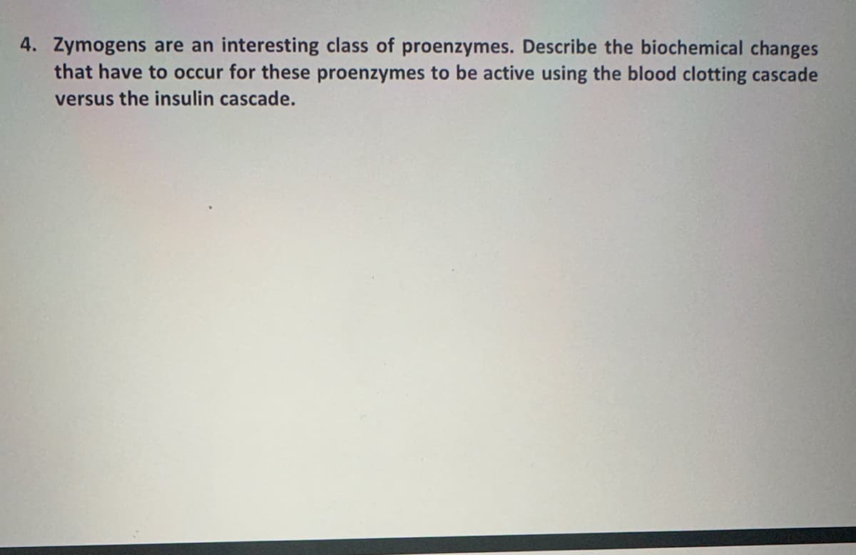 4. Zymogens are an interesting class of proenzymes. Describe the biochemical changes
that have to occur for these proenzymes to be active using the blood clotting cascade
versus the insulin cascade.