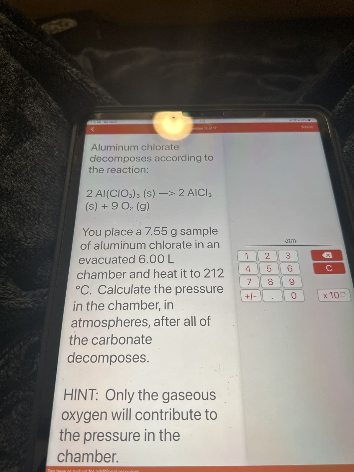 3:31 AM Tue Jan 31
question 12 of 17
Aluminum chlorate
decomposes according to
the reaction:
2 AI(CIO3) 3 (S) -> 2 AICI3
(s) + 9 0₂ (g)
You place a 7.55 g sample
of aluminum chlorate in an
evacuated 6.00 L
chamber and heat it to 212
°C. Calculate the pressure
in the chamber, in
atmospheres, after all of
the carbonate
decomposes.
HINT: Only the gaseous
oxygen will contribute to
the pressure in the
chamber.
1
4
7
+/-
2
3
5 6
8 9
0
atm
27 N
#
Submit
XC
с
x 100