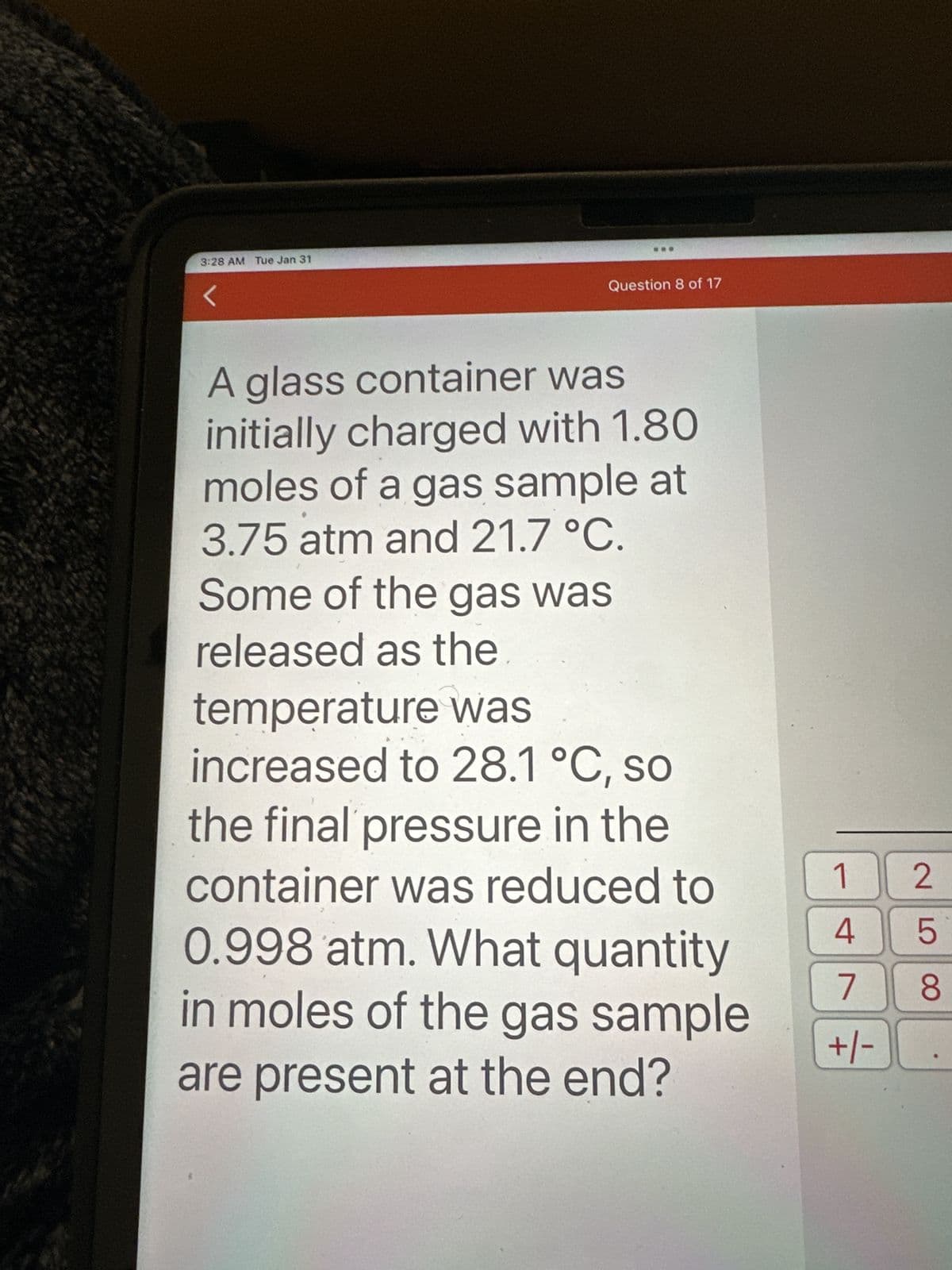 3:28 AM Tue Jan 31
<
Question 8 of 17
A glass container was
initially charged with 1.80
moles of a gas sample at
3.75 atm and 21.7 °C.
Some of the gas was
released as the
temperature was
increased to 28.1 °C, so
the final pressure in the
container was reduced to
0.998 atm. What quantity
in moles of the gas sample
are present at the end?
1
4
7
+/-
258