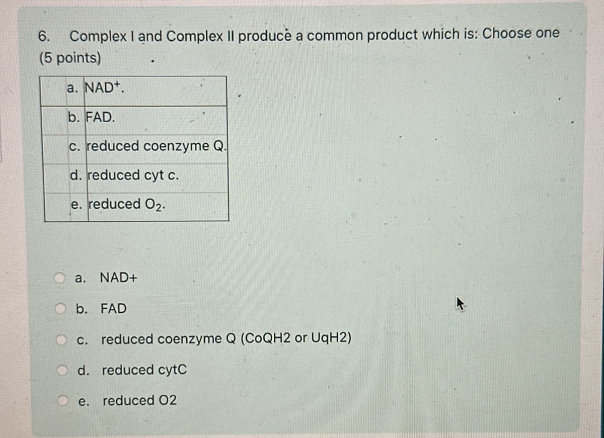 6.
Complex I and Complex II produce a common product which is: Choose one
(5 points)
a. NAD+
b. FAD.
c. reduced coenzyme Q.
d. reduced cyt c.
e. reduced 02.
a. NAD+
b. FAD
C. reduced coenzyme Q (CoQH2 or UqH2)
d. reduced cytC
e.
reduced 02