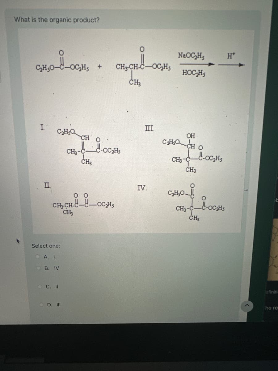 What is the organic product?
0
CH,O-i-OCH
NaOCH
H*
+
CH3-CH-C-OCH
HOCHS
CH3
III
I
C₂H₂Q
CH O
II
CH3-
CH3
CH-CH-C--OCH
188_001
CH3
Select one:
OA. I
B. IV
C. II
D. III
OH
C₂HOCH O
CH3-C
CH3
IV.
C₂H₂O
o
CH3-C-C-OC₂HS
CH₂
efiniti
The re