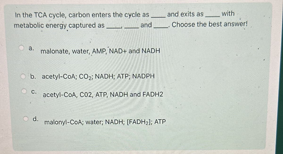 In the TCA cycle, carbon enters the cycle as
metabolic energy captured as
a.
and
malonate, water, AMP, NAD+ and NADH
b. acetyl-CoA; CO2; NADH; ATP; NADPH
C.
acetyl-CoA, C02, ATP, NADH and FADH2
with
and exits as
Choose the best answer!
d.
malonyl-CoA; water; NADH; [FADH2]; ATP