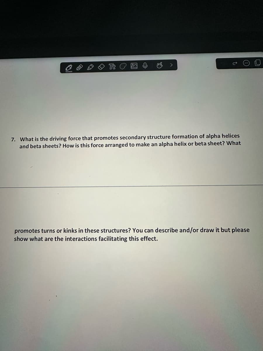 Tt
7. What is the driving force that promotes secondary structure formation of alpha helices
and beta sheets? How is this force arranged to make an alpha helix or beta sheet? What
promotes turns or kinks in these structures? You can describe and/or draw it but please
show what are the interactions facilitating this effect.