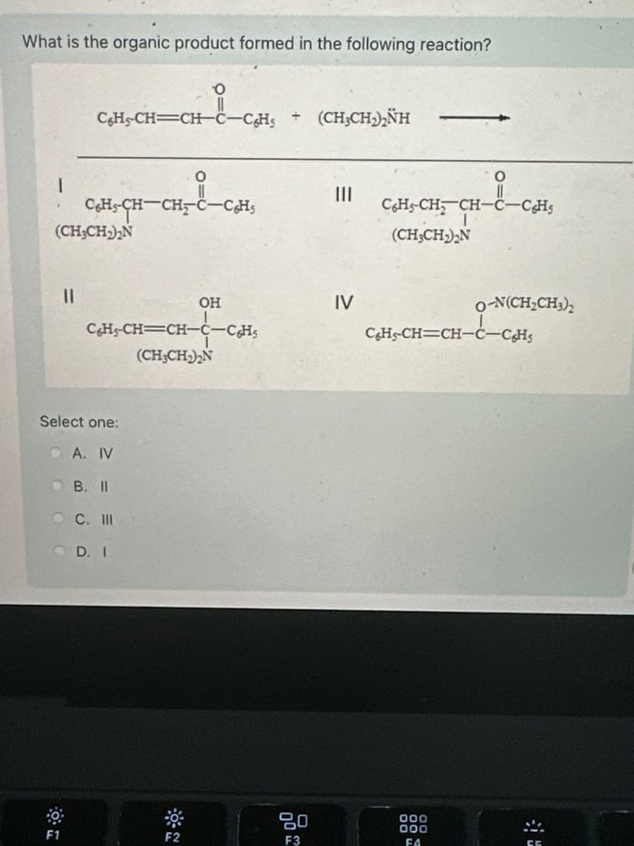 What is the organic product formed in the following reaction?
C6H5-CH=CH-C-C6H5
÷
(CH3CH2)2NH
O
C6H-CH-CH-C-C6H5
(CH3CH2)2N
||
III
CH-CH, CH-
(CH3CH2)2N
-CH
OH
IV
O-N(CH2CH3)2
C6H3-CH=CH-C-CH¸
CH-CH=CH-C-CHS
(CH3CH₁₂N
Select one:
A. IV
B. II
OC. III
D. I
F1
10:
-
F2
80
F3
000
000
FA