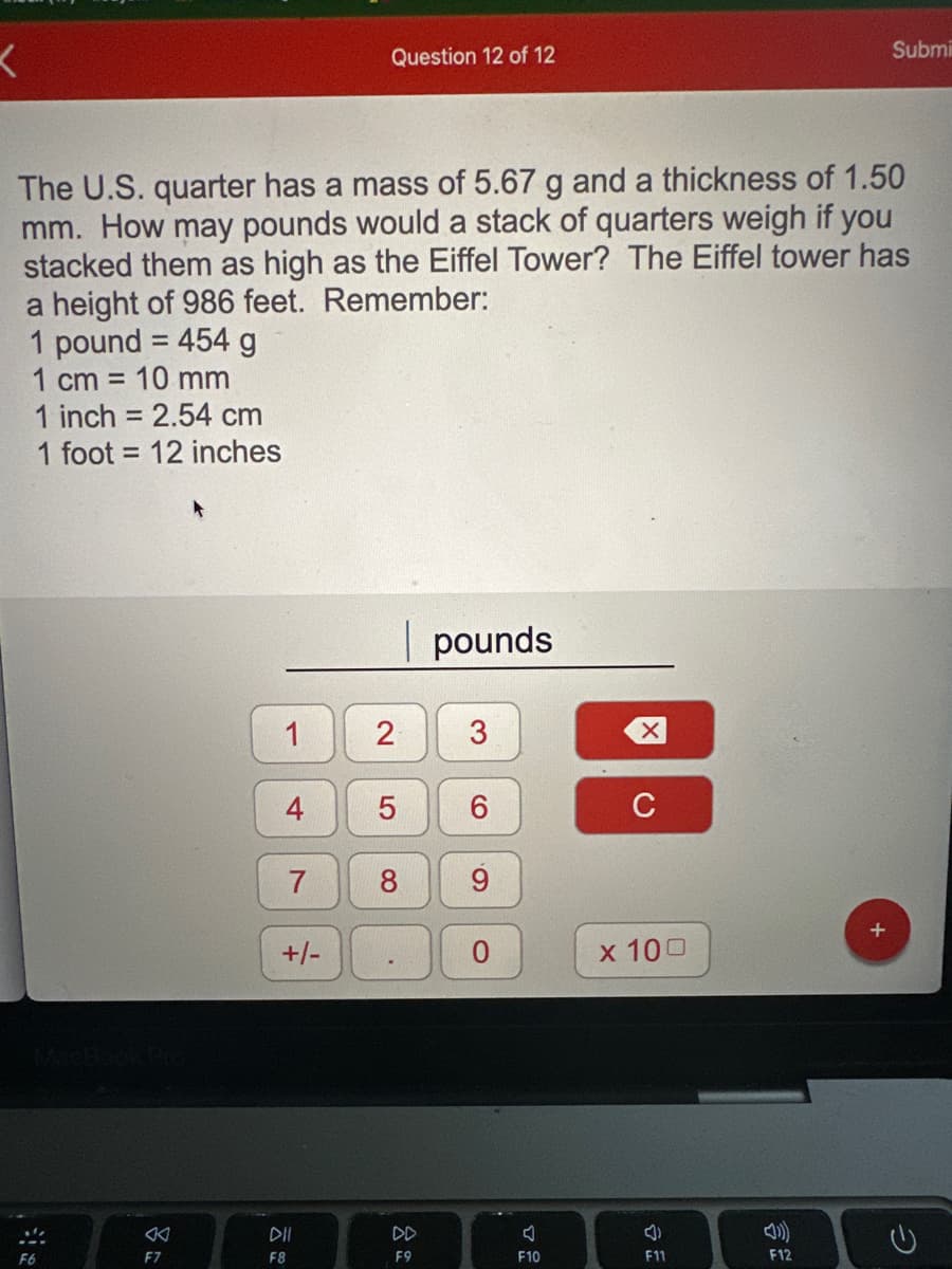 <
...
F6
The U.S. quarter has a mass of 5.67 g and a thickness of 1.50
mm. How may pounds would a stack of quarters weigh if you
stacked them as high as the Eiffel Tower? The Eiffel tower has
a height of 986 feet. Remember:
1 pound = 454 g
1 cm = 10 mm
1 inch = 2.54 cm
1 foot 12 inches
F7
1
4
7
+/-
Question 12 of 12
DII
F8
2
5
8
.
DD
F9
pounds
3
6
9
O
F10
C
x 100
F11
Submi
F12