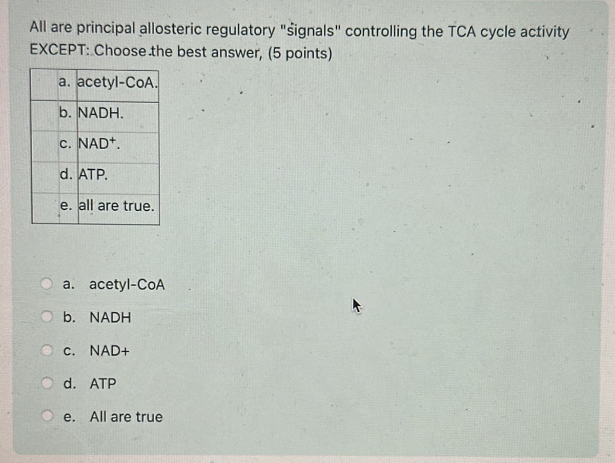 All are principal allosteric regulatory "signals" controlling the TCA cycle activity
EXCEPT: Choose.the best answer, (5 points)
a. acetyl-CoA.
b. NADH.
C. NAD+.
d. ATP.
e. all are true.
a. acetyl-CoA
b. NADH
C. NAD+
d. ATP
e. All are true