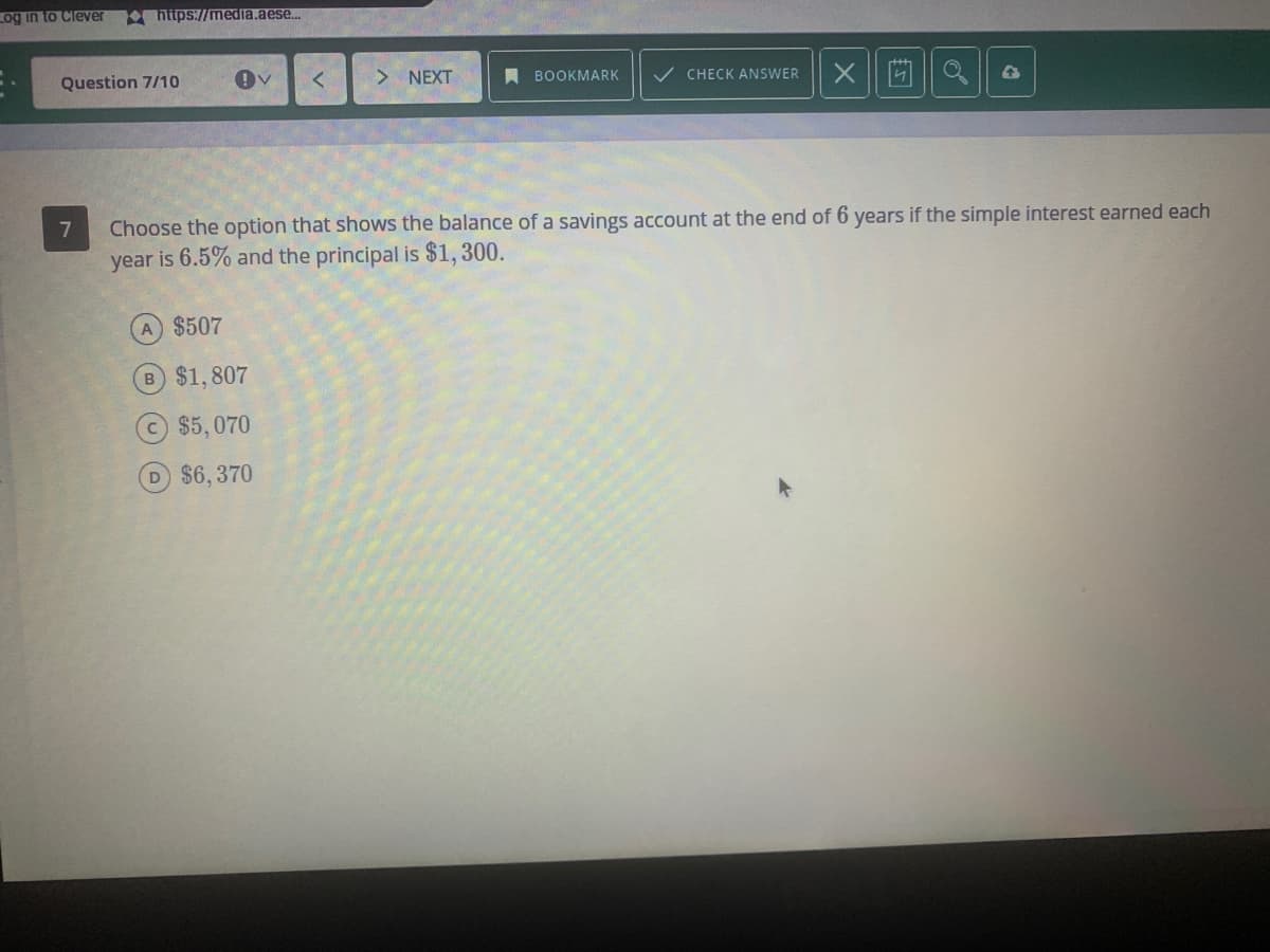 Log in to Clever
https://media.aese.
Question 7/10
NEXT
A BOOKMARK
/ CHECK ANSWER
7
Choose the option that shows the balance of a savings account at the end of 6 years if the simple interest earned each
year is 6.5% and the principal is $1, 300.
A $507
B $1,807
$5,070
D $6,370
