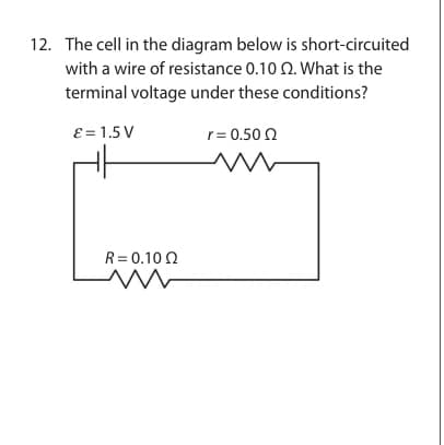 12. The cell in the diagram below is short-circuited
with a wire of resistance 0.10 2. What is the
terminal voltage under these conditions?
ε = 1.5 V
R = 0.10 Ω
r = 0.50 Ω
www
