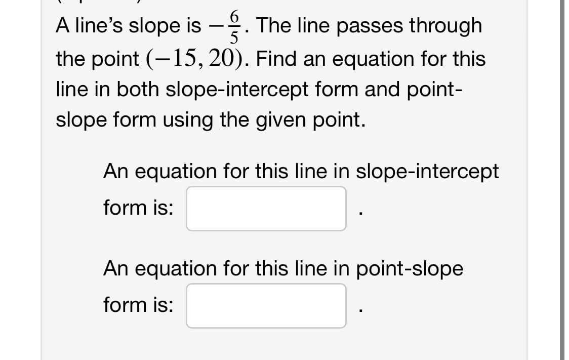 A line's slope is -. The line passes through
the point (-15, 20). Find an equation for this
5
line in both slope-intercept form and point-
slope form using the given point.
An equation for this line in slope-intercept
form is:
An equation for this line in point-slope
form is: