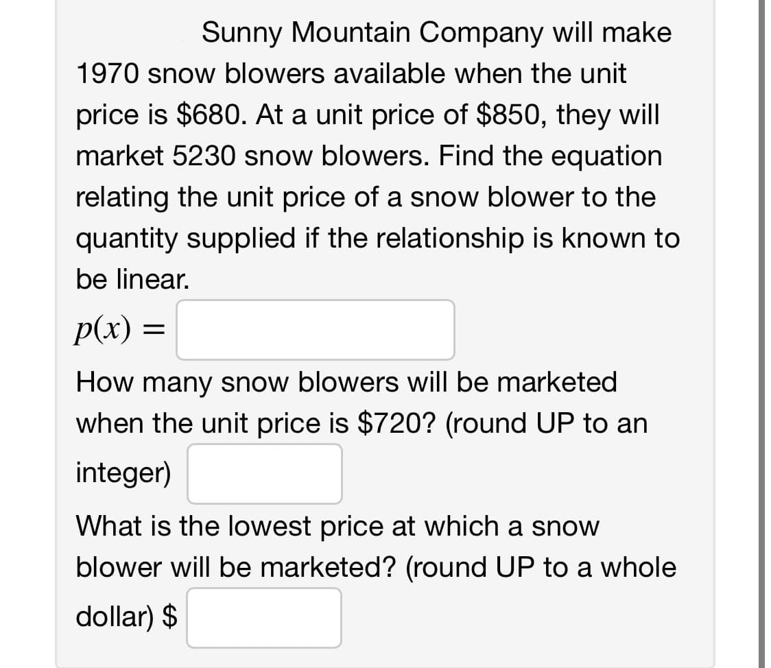 Sunny Mountain Company will make
1970 snow blowers available when the unit
price is $680. At a unit price of $850, they will
market 5230 snow blowers. Find the equation
relating the unit price of a snow blower to the
quantity supplied if the relationship is known to
be linear.
p(x)
How many snow blowers will be marketed
when the unit price is $720? (round UP to an
integer)
=
What is the lowest price at which a snow
blower will be marketed? (round UP to a whole
dollar) $