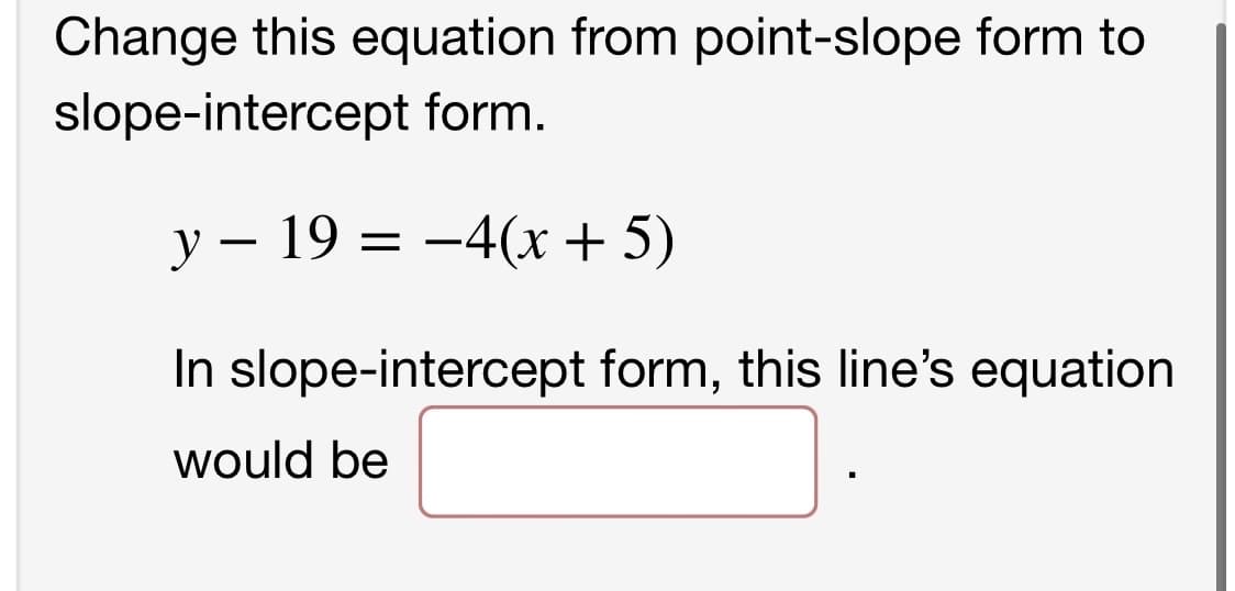 Change this equation from point-slope form to
slope-intercept form.
y - 19 = −4(x + 5)
In slope-intercept form, this line's equation
would be