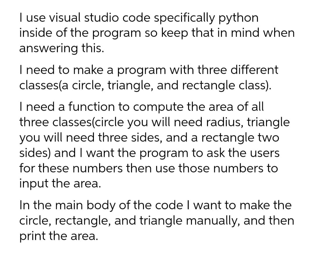I use visual studio code specifically python
inside of the program so keep that in mind when
answering this.
I need to make a program with three different
classes(a circle, triangle, and rectangle class).
I need a function to compute the area of all
three classes(circle you will need radius, triangle
you will need three sides, and a rectangle two
sides) and I want the program to ask the users
for these numbers then use those numbers to
input the area.
In the main body of the code I want to make the
circle, rectangle, and triangle manually, and then
print the area.
