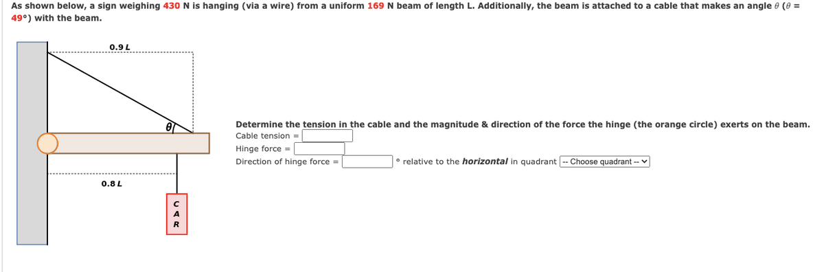 As shown below, a sign weighing 430 N is hanging (via a wire) from a uniform 169 N beam of length L. Additionally, the beam is attached to a cable that makes an angle e (0 =
49°) with the beam.
0.9 L
Determine the tension in the cable and the magnitude & direction of the force the hinge (the orange circle) exerts on the beam.
Cable tension =
Hinge force =
Direction of hinge force =
° relative to the horizontal in quadrant -- Choose quadrant -- v
0.8L
