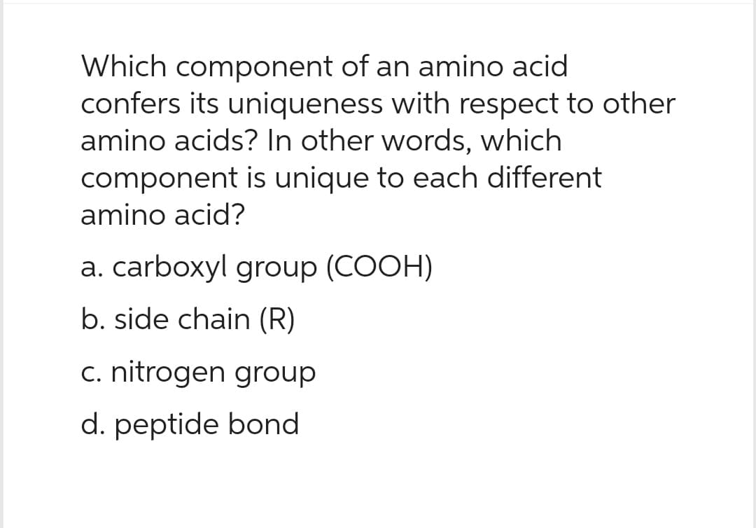Which component of an amino acid
confers its uniqueness with respect to other
amino acids? In other words, which
component is unique to each different
amino acid?
a. carboxyl group (COOH)
b. side chain (R)
c. nitrogen group
d. peptide bond