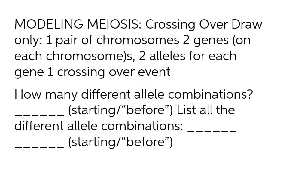 MODELING MEIOSIS: Crossing Over Draw
only: 1 pair of chromosomes 2 genes (on
each chromosome)s, 2 alleles for each
gene 1 crossing over event
How many different allele combinations?
(starting/"before") List all the
different allele combinations:
(starting/"before")