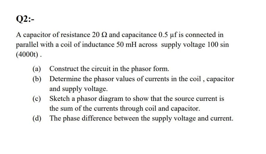 Q2:-
A capacitor of resistance 20 2 and capacitance 0.5 µf is connected in
parallel with a coil of inductance 50 mH across supply voltage 100 sin
(4000t).
Construct the circuit in the phasor form.
(a)
(b) Determine the phasor values of currents in the coil , capacitor
and supply voltage.
(c) Sketch a phasor diagram to show that the source current is
the sum of the currents through coil and capacitor.
(d) The phase difference between the supply voltage and current.
